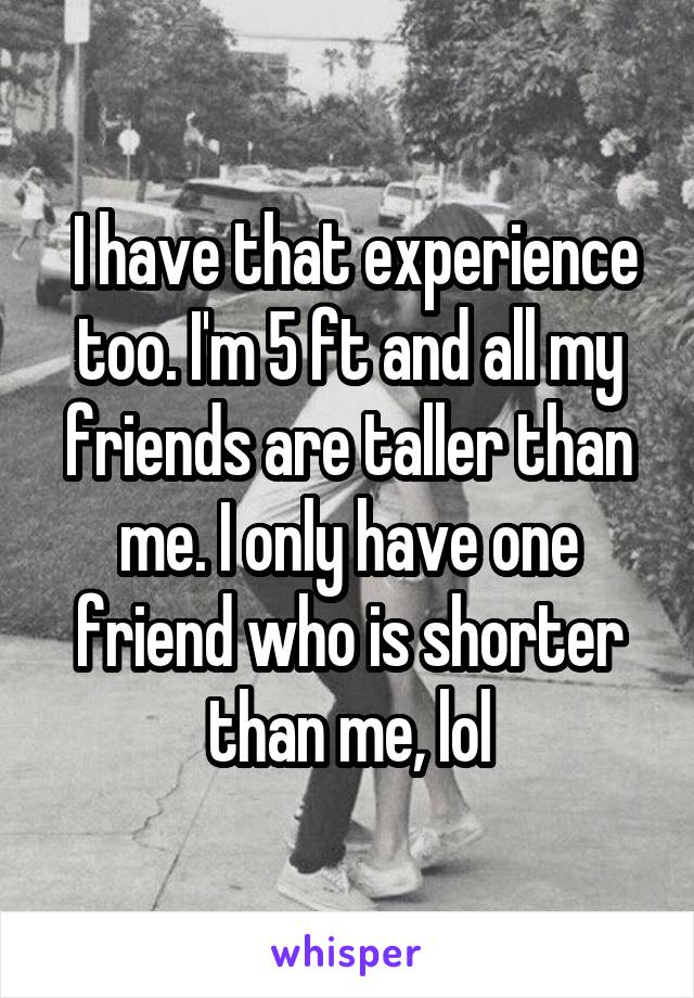  I have that experience too. I'm 5 ft and all my friends are taller than me. I only have one friend who is shorter than me, lol