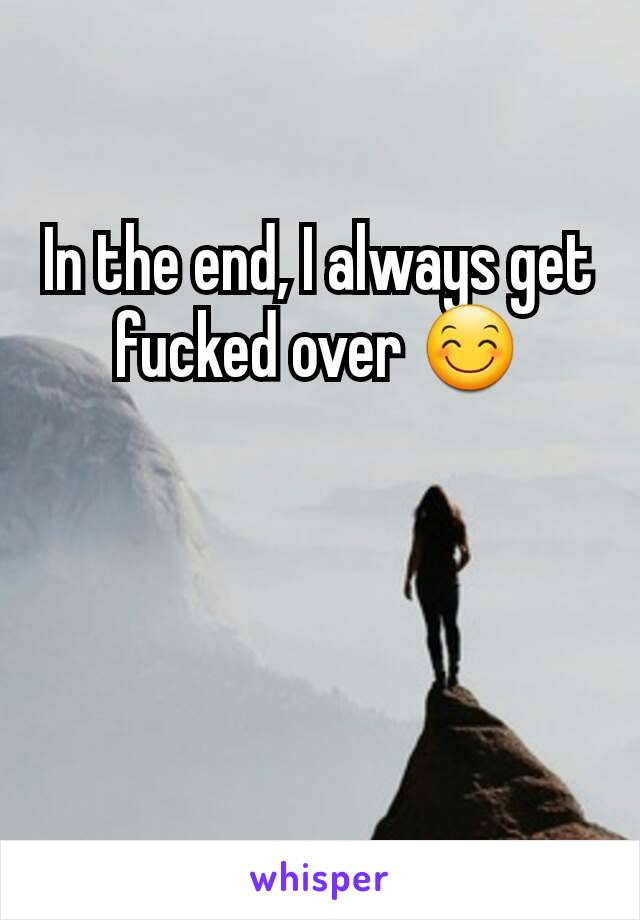 In the end, I always get fucked over 😊