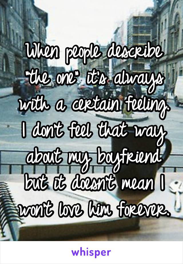 When people describe "the one" it's always with a certain feeling. I don't feel that way about my boyfriend but it doesn't mean I won't love him forever.