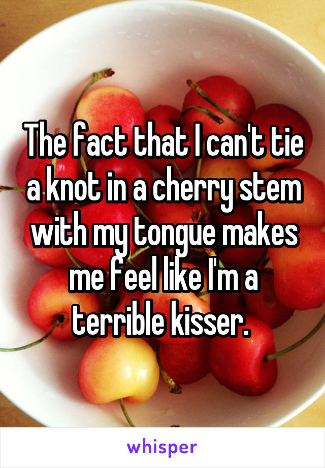 The fact that I can't tie a knot in a cherry stem with my tongue makes me feel like I'm a terrible kisser. 