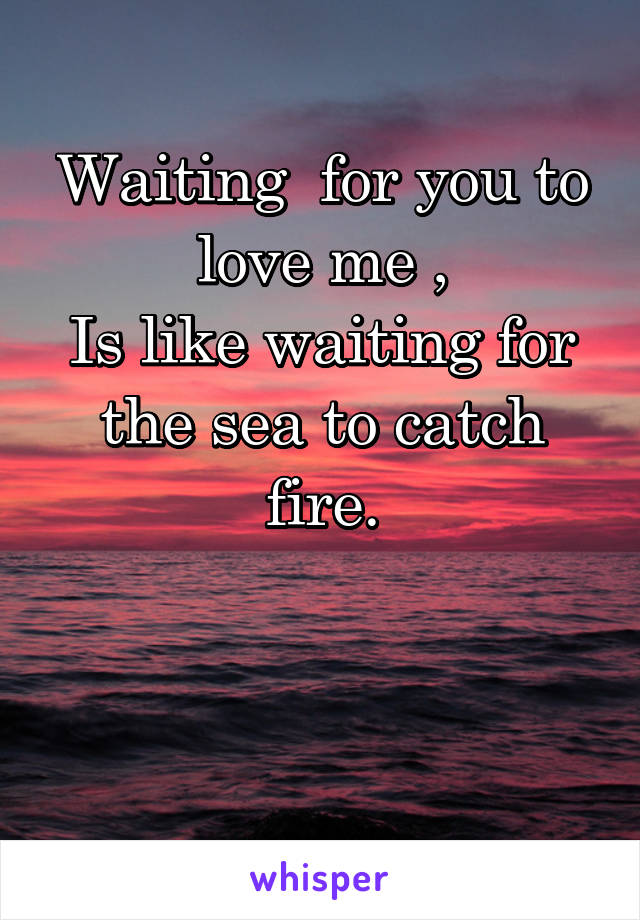 
Waiting  for you to love me ,
Is like waiting for the sea to catch fire.



