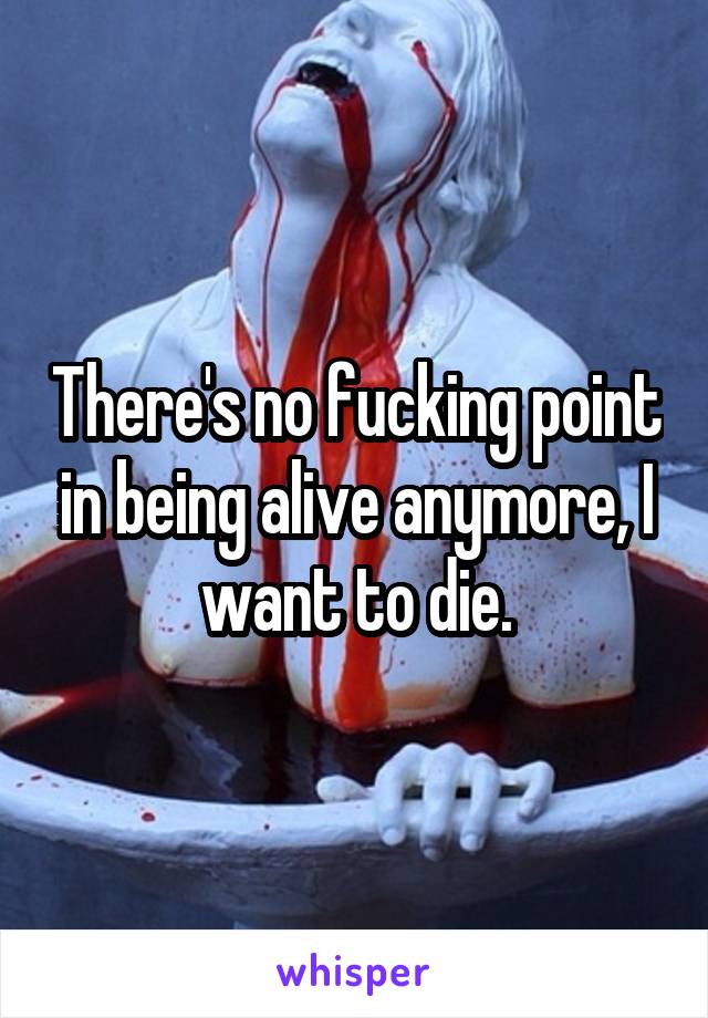 There's no fucking point in being alive anymore, I want to die.