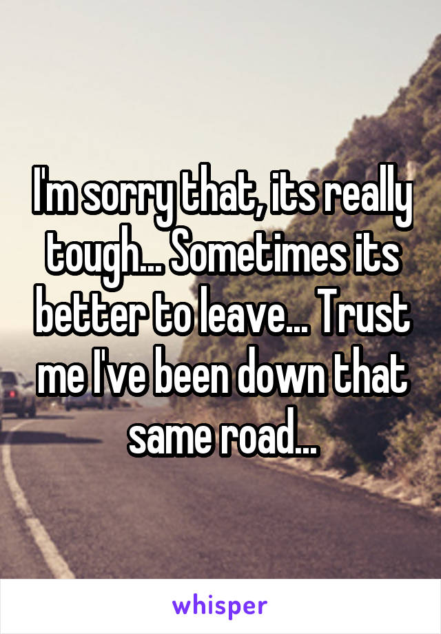 I'm sorry that, its really tough... Sometimes its better to leave... Trust me I've been down that same road...