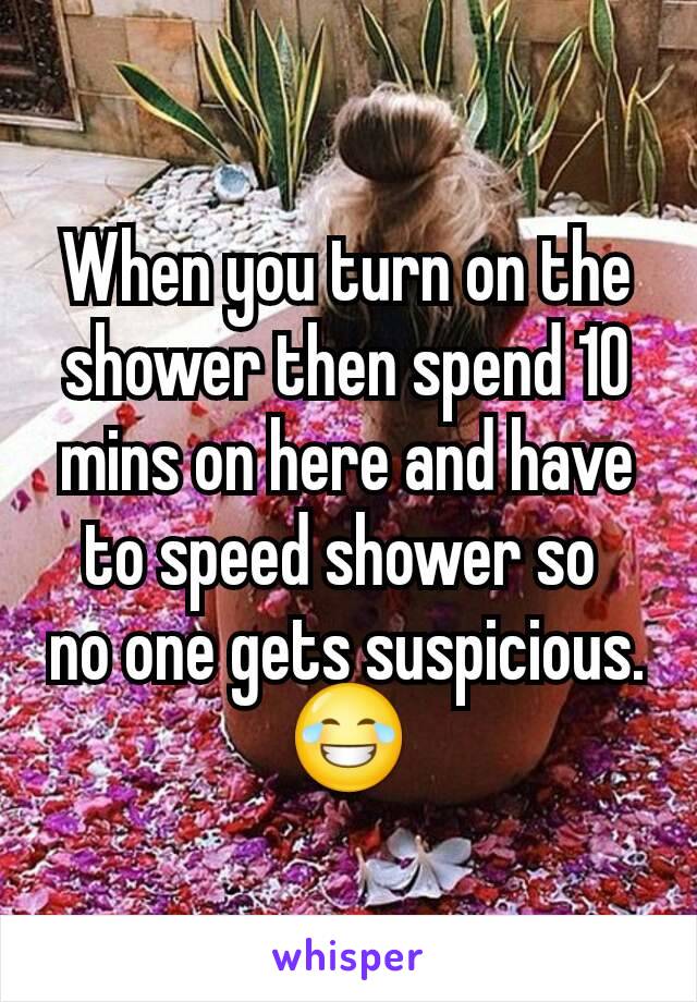 When you turn on the shower then spend 10 mins on here and have to speed shower so 
no one gets suspicious.
😂