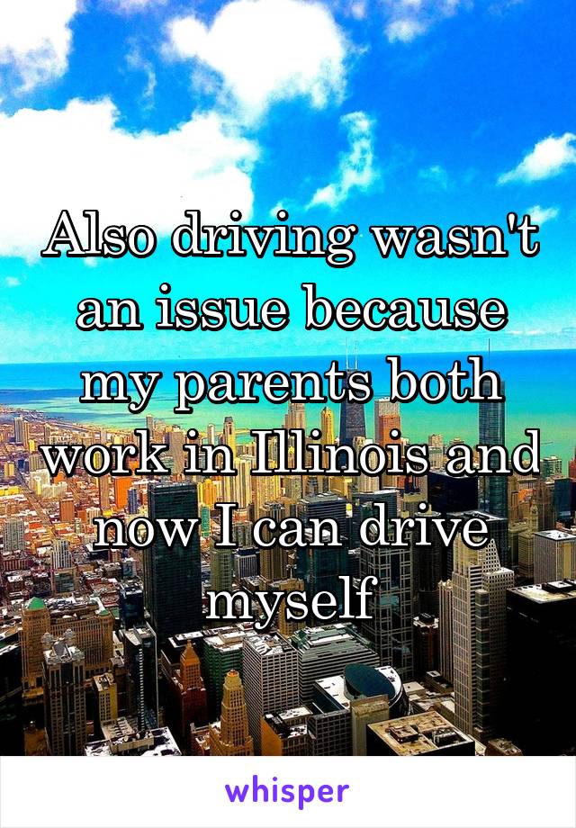 Also driving wasn't an issue because my parents both work in Illinois and now I can drive myself