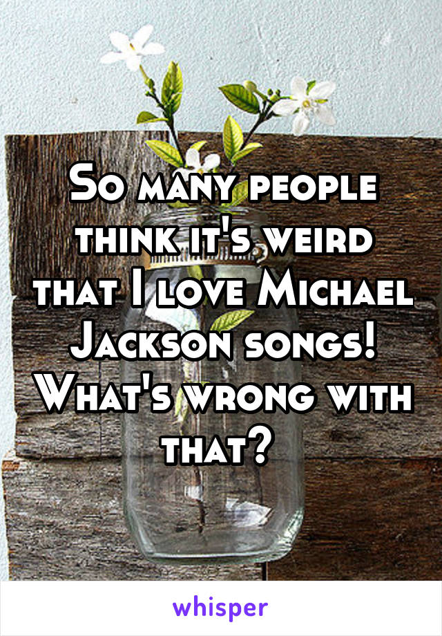 So many people think it's weird that I love Michael Jackson songs! What's wrong with that? 