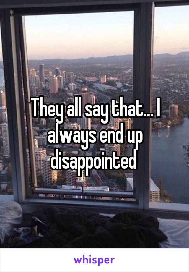 They all say that... I always end up disappointed 