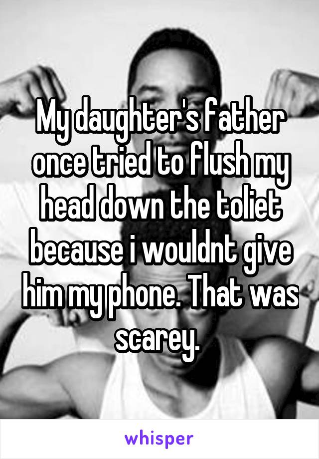 My daughter's father once tried to flush my head down the toliet because i wouldnt give him my phone. That was scarey. 