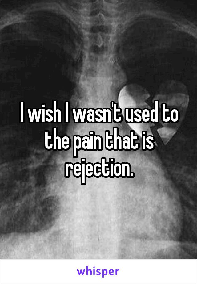 I wish I wasn't used to the pain that is rejection.