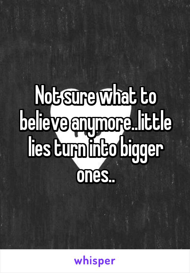 Not sure what to believe anymore..little lies turn into bigger ones..