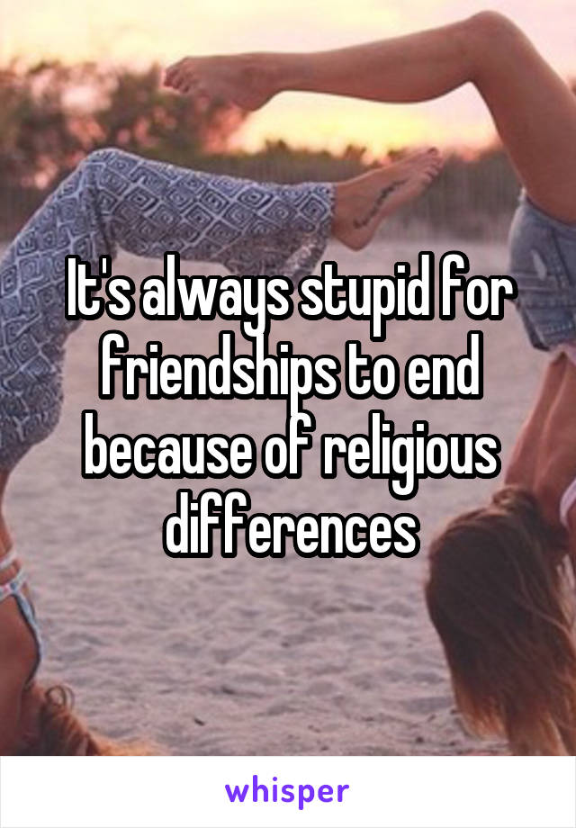 It's always stupid for friendships to end because of religious differences