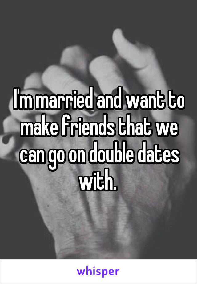 I'm married and want to make friends that we can go on double dates with. 