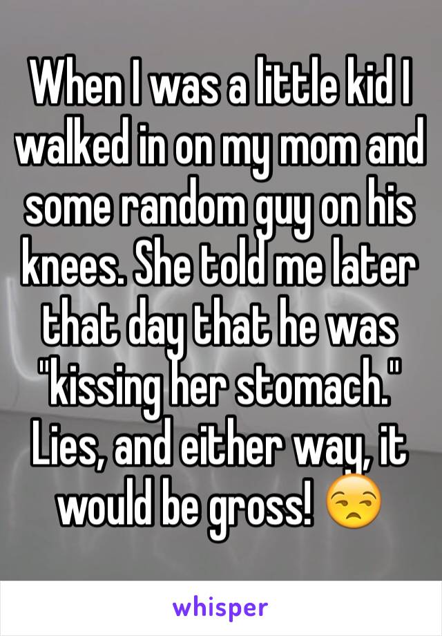 When I was a little kid I walked in on my mom and some random guy on his knees. She told me later that day that he was "kissing her stomach." Lies, and either way, it would be gross! 😒