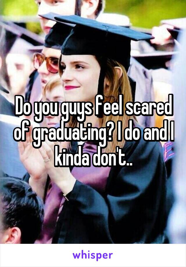 Do you guys feel scared of graduating? I do and I kinda don't..