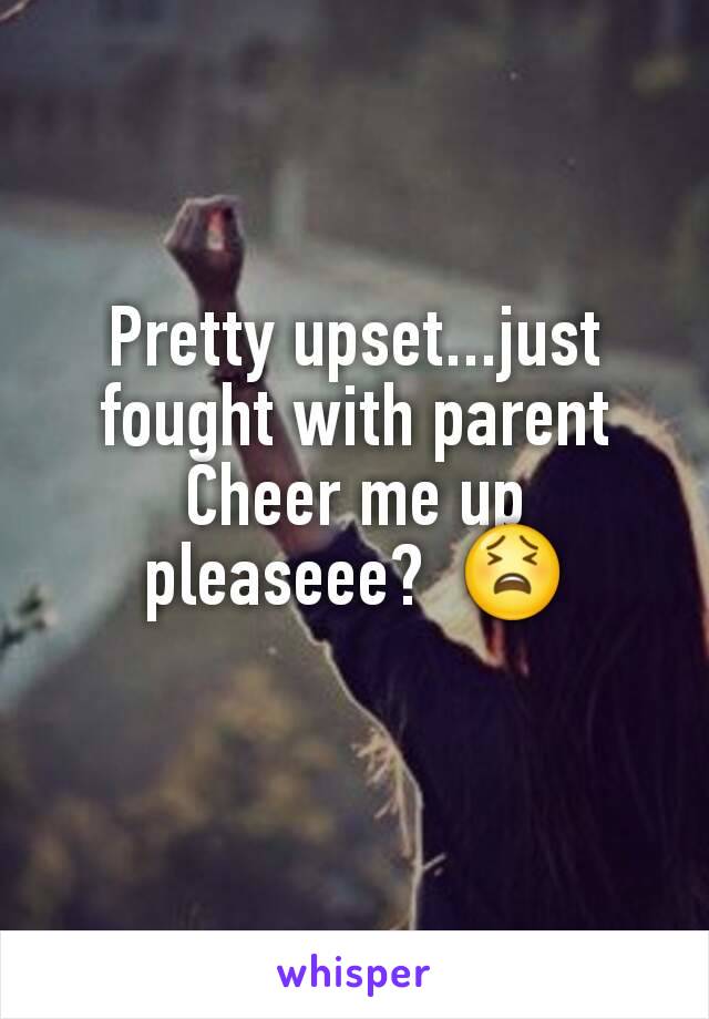 Pretty upset...just fought with parent Cheer me up pleaseee?  😫