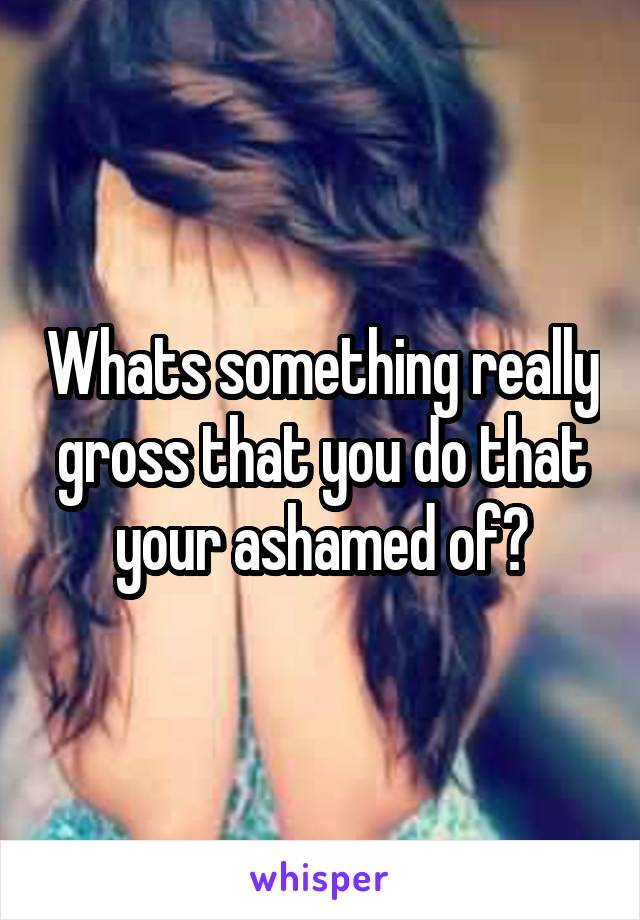 Whats something really gross that you do that your ashamed of?