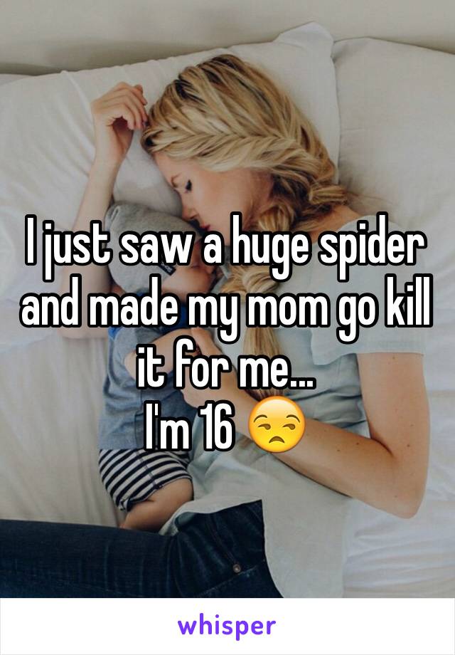 I just saw a huge spider and made my mom go kill it for me...
I'm 16 😒