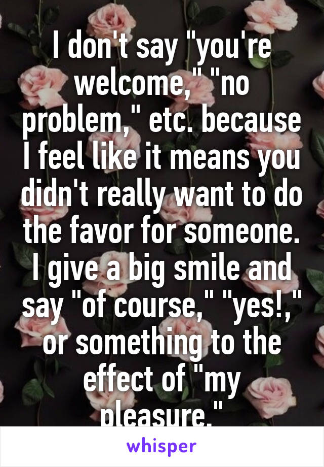 I don't say "you're welcome," "no problem," etc. because I feel like it means you didn't really want to do the favor for someone. I give a big smile and say "of course," "yes!," or something to the effect of "my pleasure."