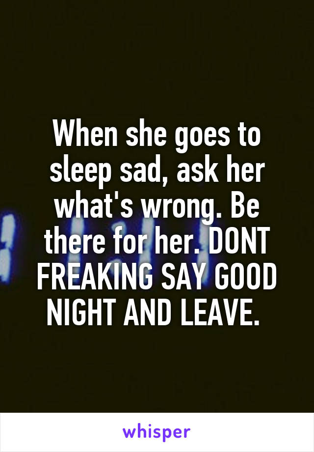 When she goes to sleep sad, ask her what's wrong. Be there for her. DONT FREAKING SAY GOOD NIGHT AND LEAVE. 