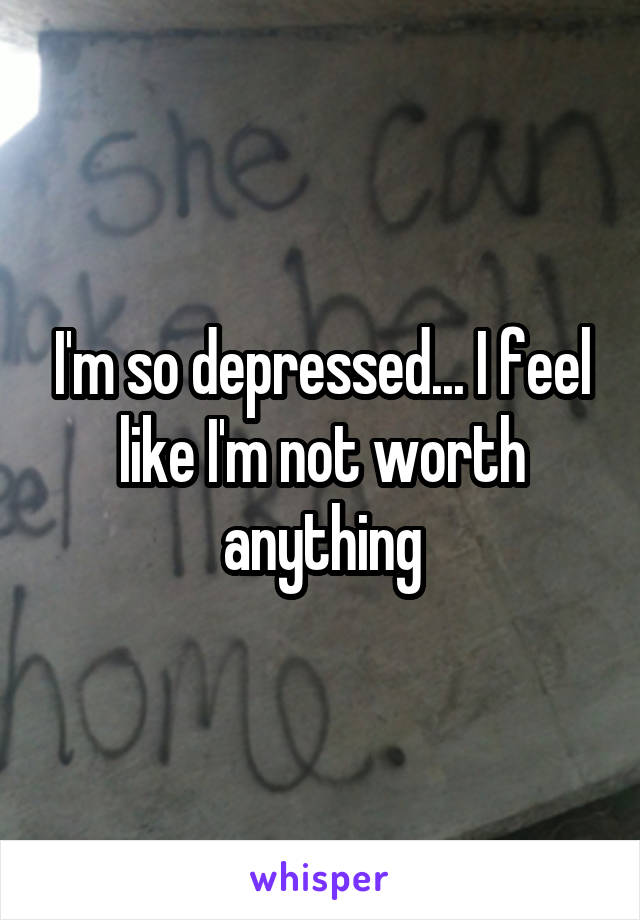 I'm so depressed... I feel like I'm not worth anything