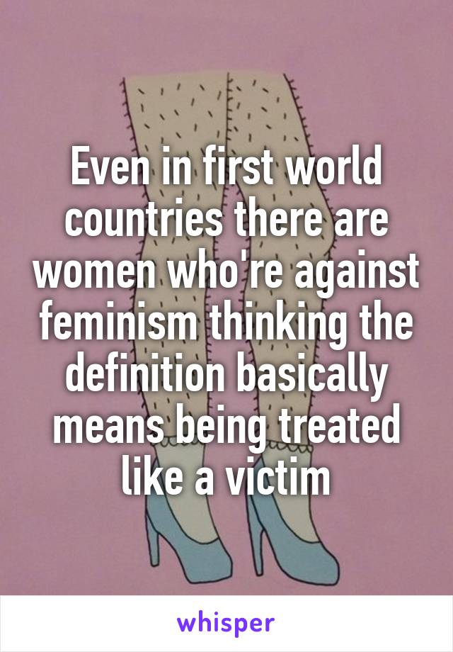 Even in first world countries there are women who're against feminism thinking the definition basically means being treated like a victim