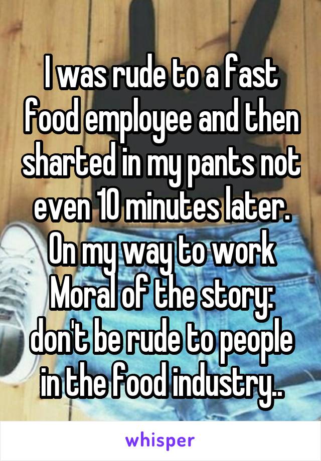 I was rude to a fast food employee and then sharted in my pants not even 10 minutes later. On my way to work
Moral of the story: don't be rude to people in the food industry..