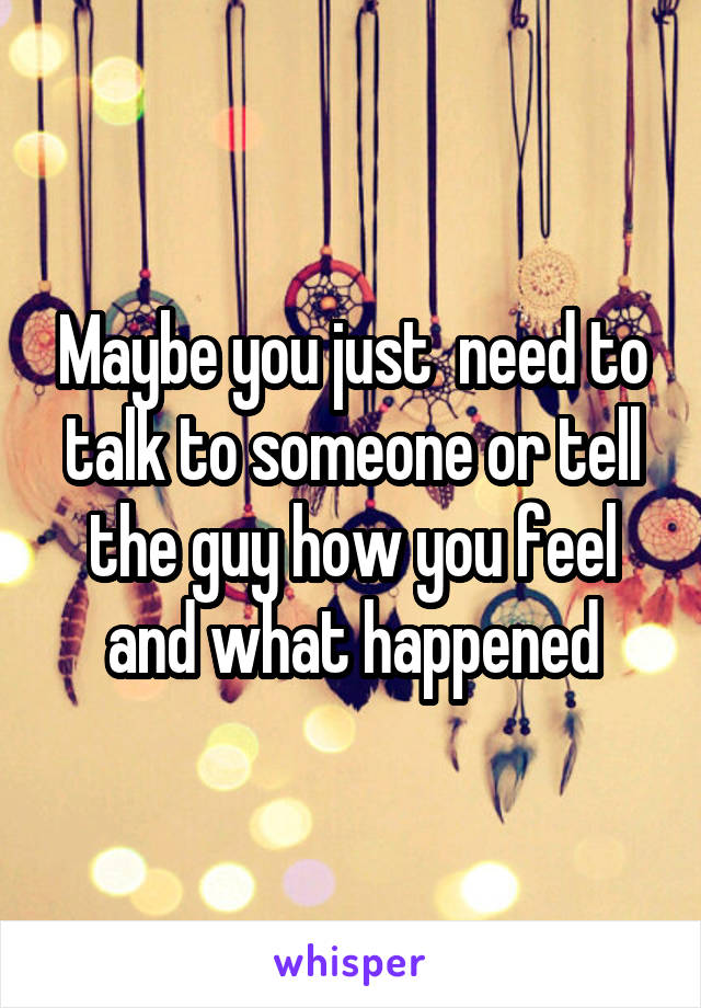 Maybe you just  need to talk to someone or tell the guy how you feel and what happened