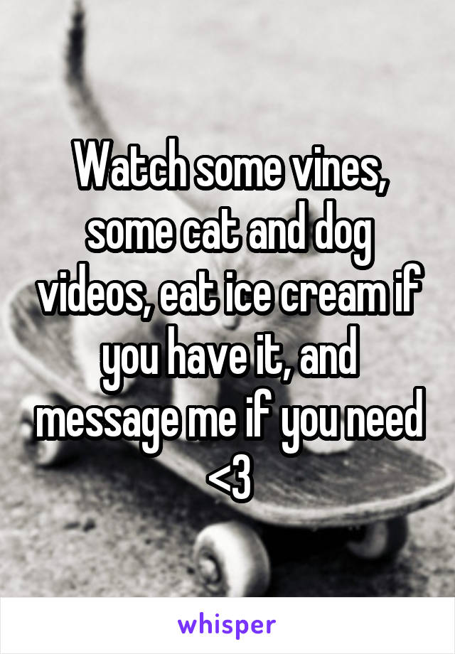 Watch some vines, some cat and dog videos, eat ice cream if you have it, and message me if you need <3