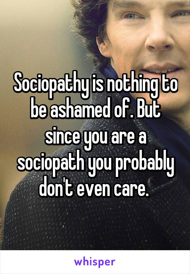 Sociopathy is nothing to be ashamed of. But since you are a sociopath you probably don't even care. 