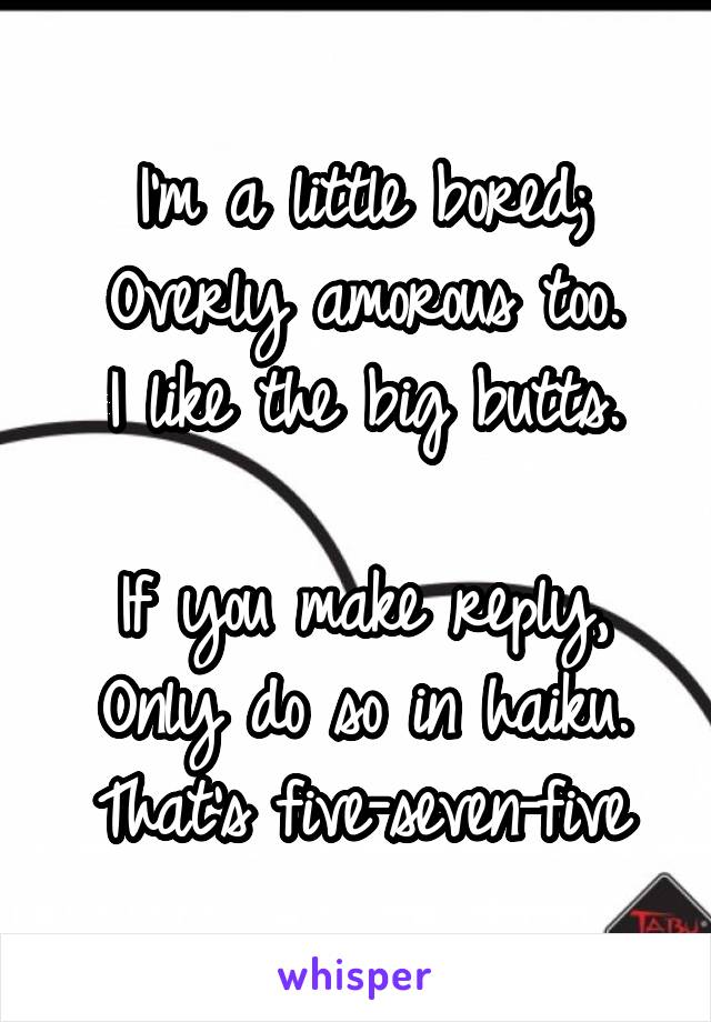 I'm a little bored;
Overly amorous too.
I like the big butts.

If you make reply,
Only do so in haiku.
That's five-seven-five