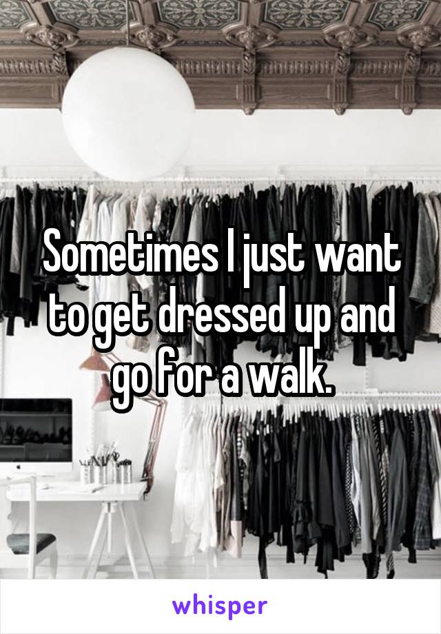 Sometimes I just want to get dressed up and go for a walk.