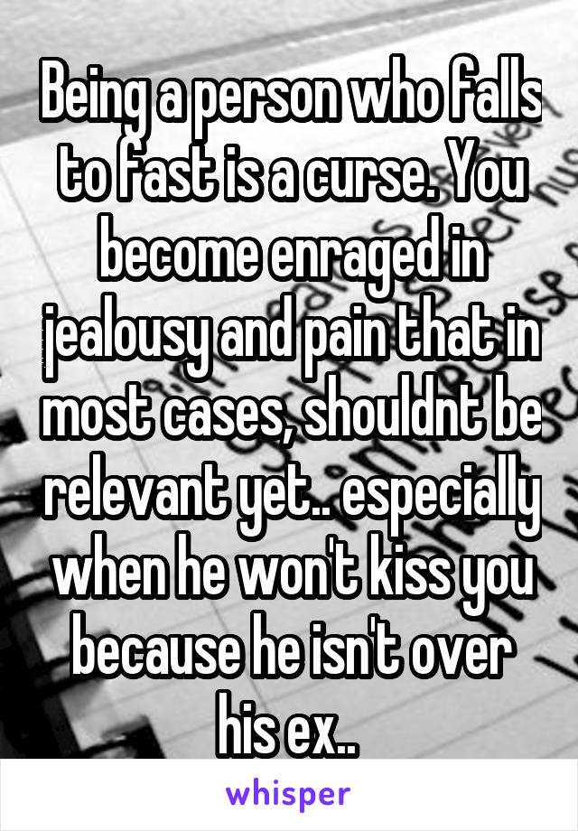 Being a person who falls to fast is a curse. You become enraged in jealousy and pain that in most cases, shouldnt be relevant yet.. especially when he won't kiss you because he isn't over his ex.. 