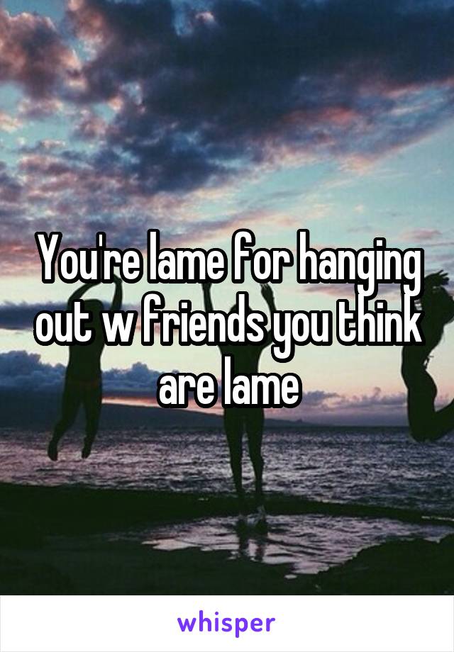 You're lame for hanging out w friends you think are lame