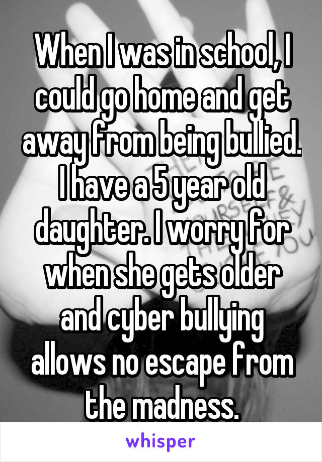 When I was in school, I could go home and get away from being bullied. I have a 5 year old daughter. I worry for when she gets older and cyber bullying allows no escape from the madness.