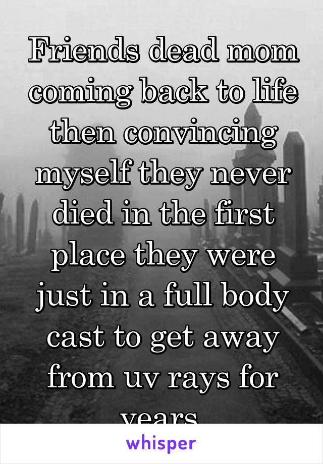 Friends dead mom coming back to life then convincing myself they never died in the first place they were just in a full body cast to get away from uv rays for years.