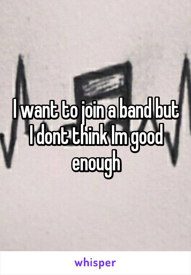 I want to join a band but I dont think Im good enough