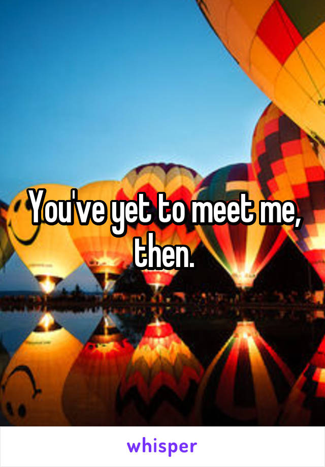 You've yet to meet me, then.