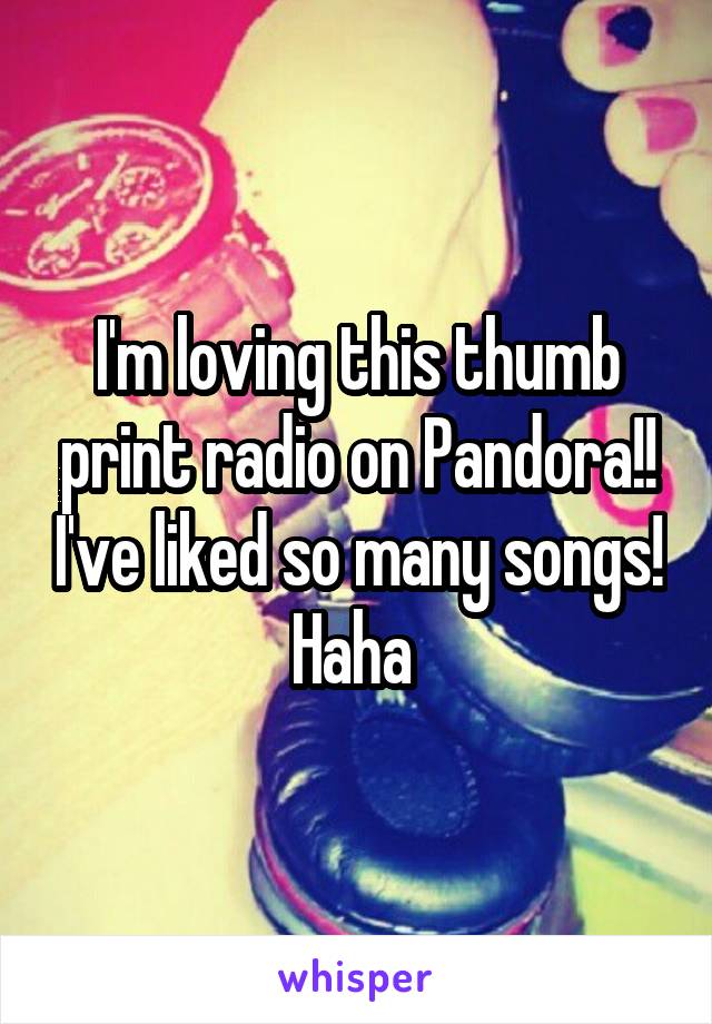 I'm loving this thumb print radio on Pandora!! I've liked so many songs! Haha 