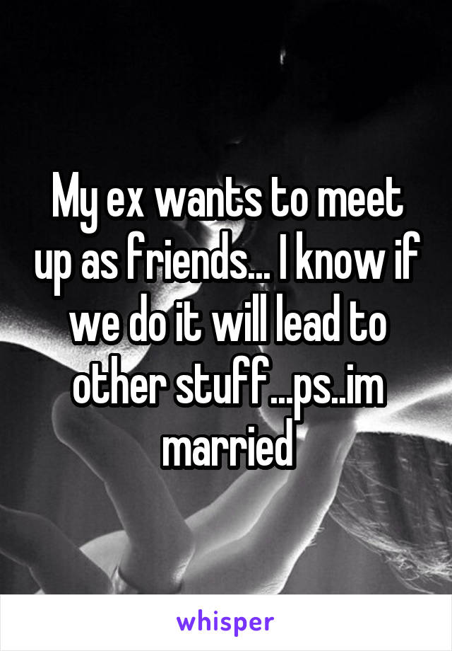 My ex wants to meet up as friends... I know if we do it will lead to other stuff...ps..im married