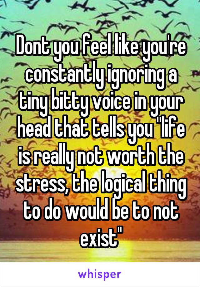 Dont you feel like you're constantly ignoring a tiny bitty voice in your head that tells you "life is really not worth the stress, the logical thing to do would be to not exist"