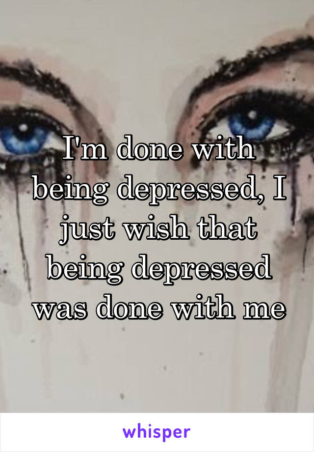 I'm done with being depressed, I just wish that being depressed was done with me