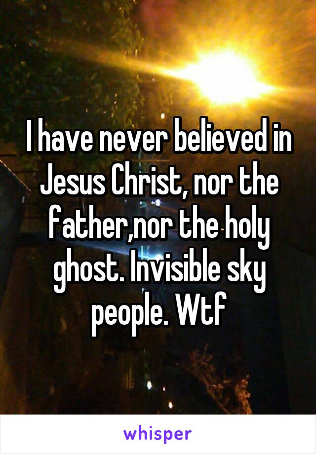 I have never believed in Jesus Christ, nor the father,nor the holy ghost. Invisible sky people. Wtf