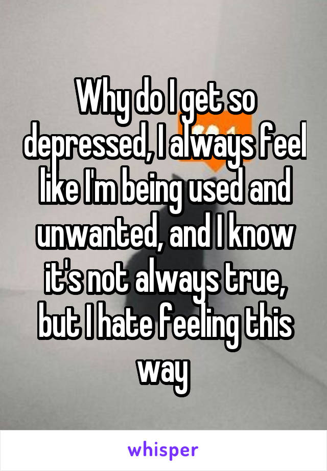 Why do I get so depressed, I always feel like I'm being used and unwanted, and I know it's not always true, but I hate feeling this way 