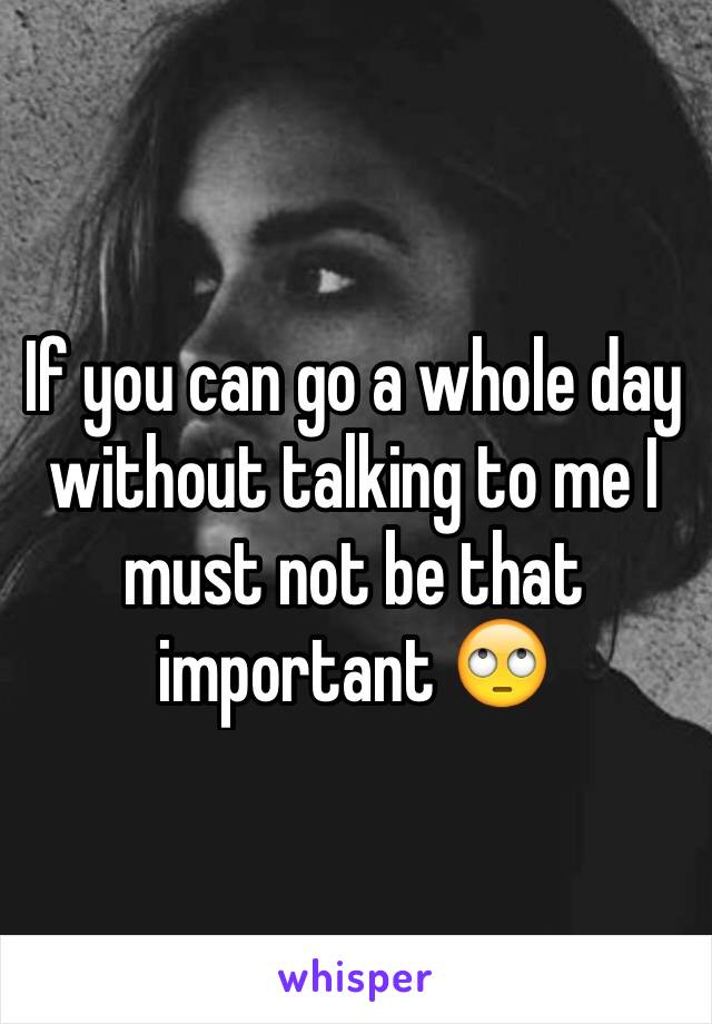 If you can go a whole day without talking to me I must not be that important 🙄