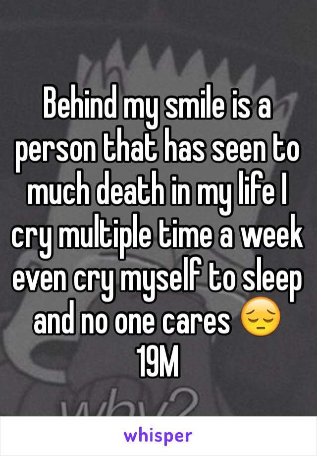 Behind my smile is a person that has seen to much death in my life I cry multiple time a week even cry myself to sleep and no one cares 😔 19M