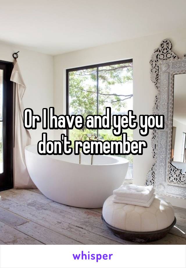 Or I have and yet you don't remember 