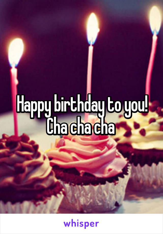 Happy birthday to you! Cha cha cha 