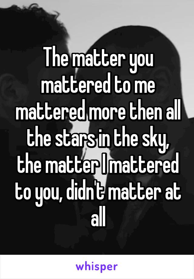 The matter you mattered to me mattered more then all the stars in the sky, the matter I mattered to you, didn't matter at all