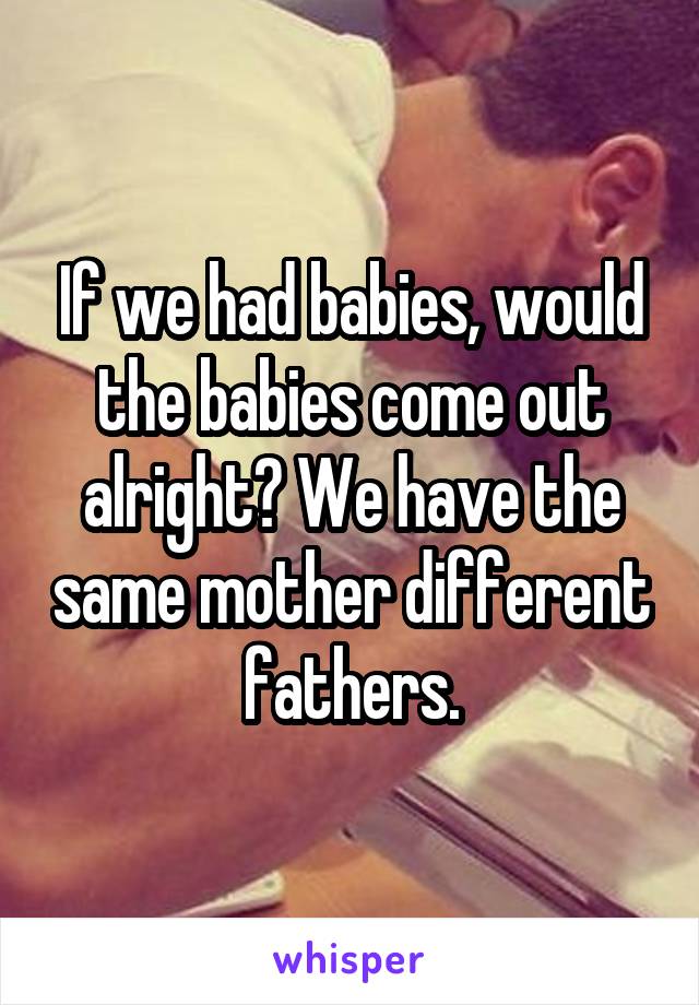 If we had babies, would the babies come out alright? We have the same mother different fathers.