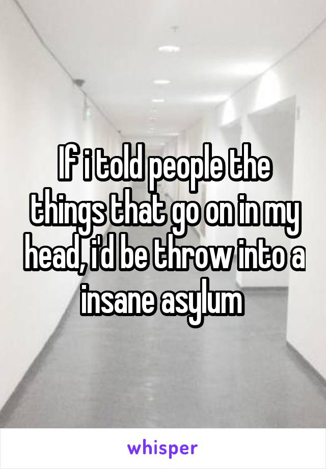 If i told people the things that go on in my head, i'd be throw into a insane asylum 